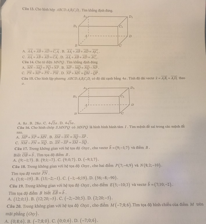 Cho hình hộp ABCD_1A_1B_1C_1D_1. Tìm khẳng định đúng.
A. vector AA_1+vector AB+vector AD=vector C_1A_1. B. vector AA_1+vector AB+vector AD=vector A_1C_1.
C. overline AA+overline AB+overline AD=overline CA. D. overline AA_1+overline AB+overline AD=overline AC_1.
Câu 14. Cho tử diện MNPQ . Tìm khẳng định đúng
A. overline MN-overline MQ=overline PQ+overline NP. B. overline MP-overline MQ=overline NQ-overline NP.
C. overline PN+overline MP=overline PN-overline PM. D. overline NP+overline MN=overline QM-overline QP.
Câu 15. Cho hình lập phương ABCD.A_1B_1C_1D_1 có độ dài cạnh bằng 4a . Tính độ dài vectơ overline x=overline A_1B_1+overline A_1D_1 theo
a .
A. 8a . B. 28a . C. 4sqrt(2)a.D.4sqrt(3)a.
Câu 16. Cho hình chóp S.MNPQ có MNPQ là hình bình hành tâm 1 . Tìm mệnh đề sai trong các mệnh đề
sau.
A. overline MP+overline NP=overline MN. B. vector SM-vector SN=vector SQ-vector SP.
C. overline NM-overline PN=overline NQ. D. overline SN-overline SP=overline SM-overline SQ.
Câu 17. Trong không gian với hệ tọa độ Oxyz , cho vecto vector b=(9;-1;7) và điểm B .
Biết vector OB=vector b. Tim tọa độ điểm B .
A. (9;-1;7) 、 B, (9;1;-7). C. (9;0;7) 、 D. (-9;1;7).
Câu 18. Trong không gian với hệ tọa độ Oxyz , cho hai điểm P(7;-4;9) và N(8;2;-10).
Tìm tọa độ vecto overline PN.
A. (1;6;-19). B. (15;-2;-1). C. (-1;-6;19) , D, (56;-8;-90).
Câu 19. Trong không gian với hệ tọa độ Oxyz , cho điểm E(5;-10;3) và vectơ vector b=(7;10;-2).
Tìm tọa độ điểm B biết vector EB=vector b.
A. (12;0;1). B. (12;20;-5). C. (-2;-20;5). D. (2;20;-5).
Câu 20. Trong không gian với hệ tọa độ Oxyz , cho điểm M(-7;8;6).Tìm tọa độ hình chiếu của điểm Mô trên
mặt phẳng (Oxy).
A. (0;8;6). B. (-7;8;0). C. (0;0;6). D. (-7;0;6).