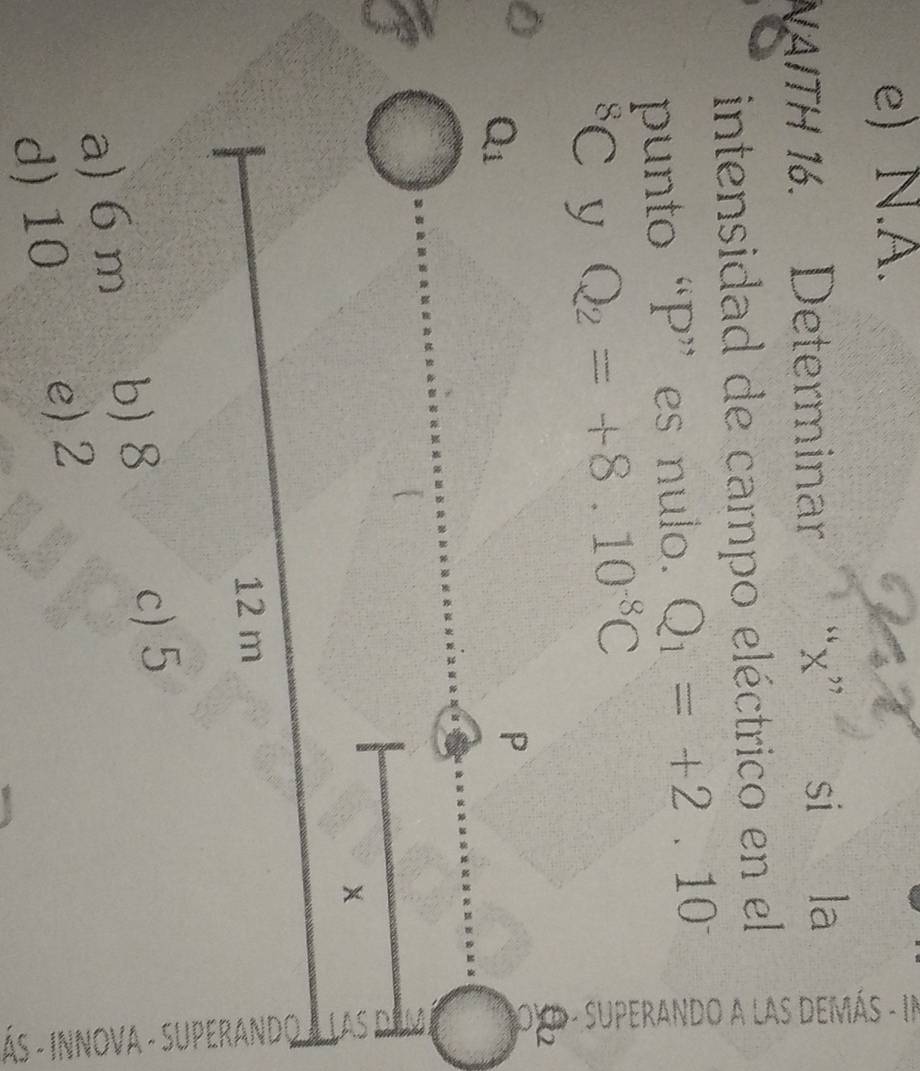 e) N.A.
NAITH 16. Determinar “x” si la
intensidad de campo eléctrico en el
punto “P” es nulo. Q_1=+2.10^- 。
^8C y Q_2=+8.10^(-8)C
a) 6 m b) 8
c) 5
d) 10 e)2