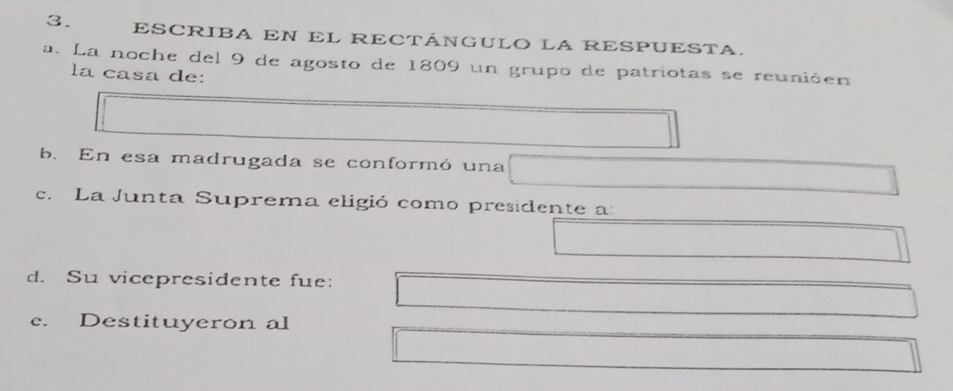 ESCRIBA EN EL RECTÁNGULO LA RESPUESTA. 
a. La noche del 9 de agosto de 1809 un grupo de patriotas se reunióen 
la casa de: 
b. En esa madrugada se conformó una 
c. La Junta Suprema eligió como presidente a: 
d. Su vicepresidente fue: 
c. Destituyeron al