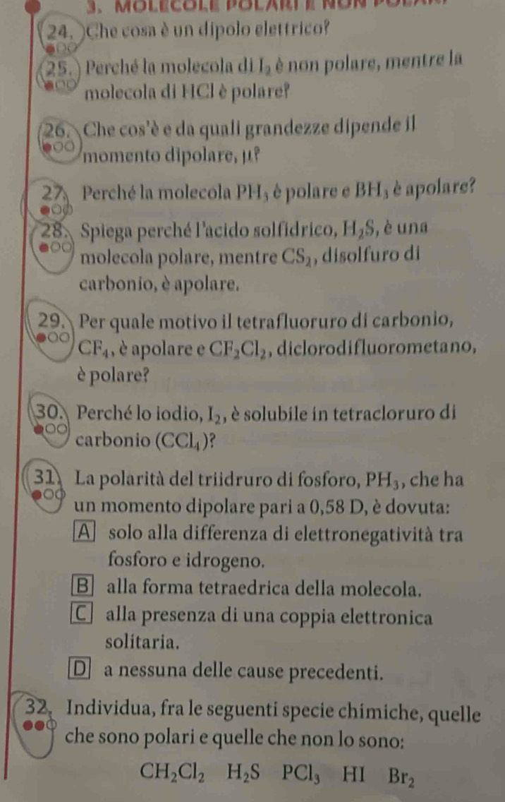 Che cosa è un dípolo elettrico?
25. ) Perché la molecola di I_2 è non polare, mentre la
molecola di HCl è polare?
26. Che cos'è e da quali grandezze dipende il
momento dipolare, μº
27 Perché la molecola PH₃ è polare e BH₃ è apolare?
28. Spiega perché l'acido solfídrico, H_2S , è una
molecola polare, mentre CS_2 , disolfuro di
carbonio, è apolare.
29. Per quale motivo il tetrafluoruro di carbonio,
CF_4 , è apolare e CF_2Cl_2 , diclorodifluorometano,
è polare?
30. Perché lo iodio, I_2 , è solubile in tetracloruro di
carbonio (CCl_4)
31. La polarità del triidruro di fosforo, PH_3 , che ha
un momento dipolare pari a 0,58 D, è dovuta:
A solo alla differenza di elettronegatività tra
fosforo e idrogeno.
B alla forma tetraedrica della molecola.
C alla presenza di una coppia elettronica
solitaria.
Da nessuna delle cause precedenti.
32. Individua, fra le seguenti specie chímiche, quelle
che sono polari e quelle che non lo sono:
CH_2Cl_2H_2SPCl_3 HI Br_2