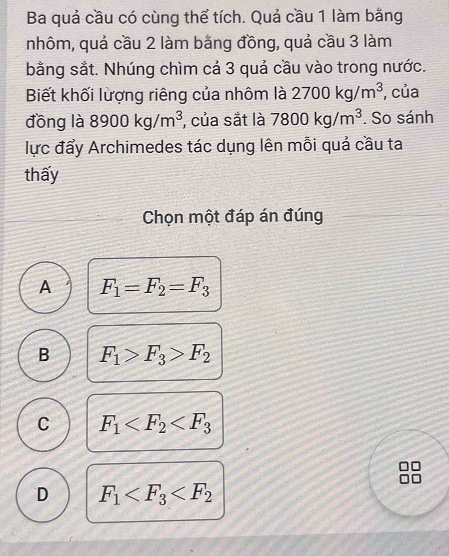 Ba quả cầu có cùng thể tích. Quả cầu 1 làm bằng
nhôm, quả cầu 2 làm bằng đồng, quả cầu 3 làm
bằng sắt. Nhúng chìm cả 3 quả cầu vào trong nước.
Biết khối lượng riêng của nhôm là 2700kg/m^3 , của
đồng là 8900kg/m^3 , của sắt là 7800kg/m^3. So sánh
lực đẩy Archimedes tác dụng lên mỗi quả cầu ta
thấy
Chọn một đáp án đúng
A F_1=F_2=F_3
B F_1>F_3>F_2
C F_1
D F_1