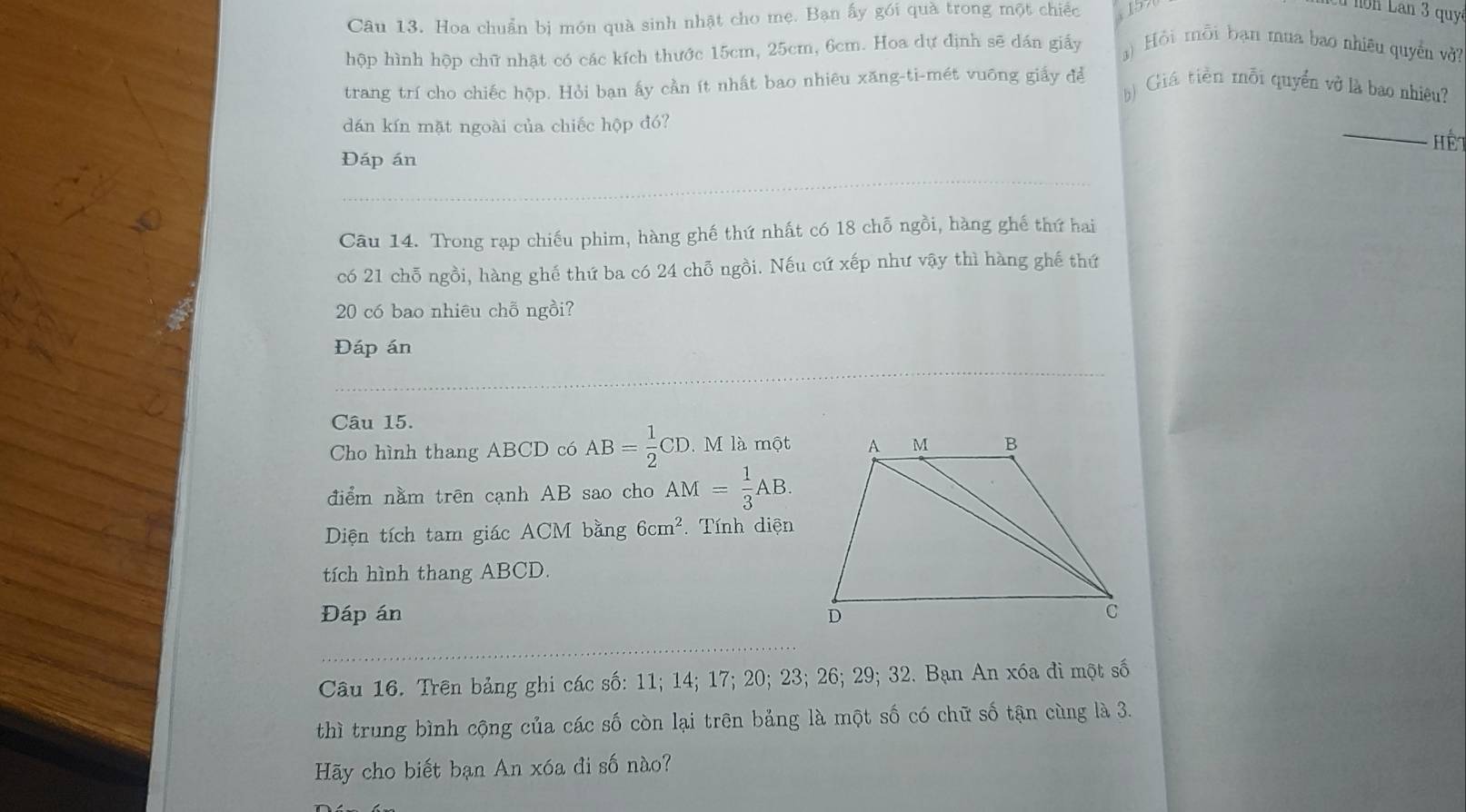 Hoa chuẩn bị món quà sinh nhật cho mẹ. Bạn ấy gói quà trong một chiếc 
nón Lan 3 qu 
hộp hình hộp chữ nhật có các kích thước 15cm, 25cm, 6cm. Hoa dự định sẽ dán giấy ) Hỏi mỗi bạn mua bao nhiêu quyền vở? 
trang trí cho chiếc hộp. Hỏi ban ấy cần ít nhất bao nhiêu xăng-ti-mét vuông giấy để Giá tiền mỗi quyền vở là bao nhiêu? 
_ 
dán kín mặt ngoài của chiếc hộp đó? 
Hểt 
Đáp án 
Câu 14. Trong rạp chiếu phim, hàng ghế thứ nhất có 18 chỗ ngồi, hàng ghế thứ hai 
có 21 chỗ ngồi, hàng ghế thứ ba có 24 chỗ ngồi. Nếu cứ xếp như vậy thì hàng ghế thứ
20 có bao nhiêu chỗ ngồi? 
Đáp án 
Câu 15. 
Cho hình thang ABCD có AB= 1/2 CD M là một 
điểm nằm trên cạnh AB sao cho AM= 1/3 AB. 
Diện tích tam giác ACM bằng 6cm^2 Tính diện 
tích hình thang ABCD. 
Đáp án 
Câu 16. Trên bảng ghi các số: 11; 14; 17; 20; 23; 26; 29; 32. Bạn An xóa đi một số 
thì trung bình cộng của các số còn lại trên bảng là một số có chữ số tận cùng là 3. 
Hãy cho biết bạn An xóa đi số nào?