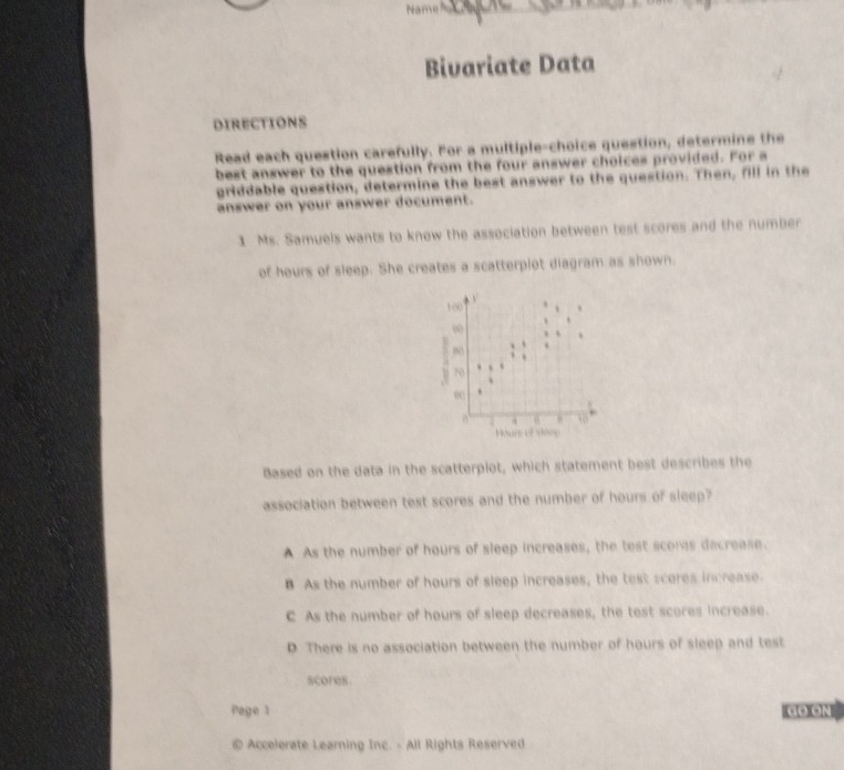 Name
Bivariate Data
DIRECTIONS
Read each question carefully. For a multiple-choice question, determine the
best answer to the question from the four answer choices provided. For a
griddable question, determine the best answer to the question. Then, fill in the
answer on your answer document.
1 Ms. Samuels wants to know the association between test scores and the number
of hours of sleep. She creates a scatterplot diagram as shown.
100 y
.
∞
70 
ec
10
Hours of sone
Based on the data in the scatterplot, which statement best describes the
association between test scores and the number of hours of sleep?
A As the number of hours of sleep increases, the test scoras decrease.
B As the number of hours of sleep increases, the test scores increase
C As the number of hours of sleep decreases, the test scores increase.
D. There is no association between the number of hours of sleep and test
scores.
Page 1 CO GN
© Accelerate Learning Inc. - All Rights Reserved