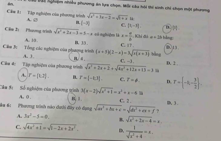 án.
Cầu trắc nghiệm nhiều phương án lựa chọn. Mỗi câu hỏi thí sinh chỉ chọn một phương
Câu 1: Tập nghiệm của phương trình sqrt(x^2+3x-2)=sqrt(1+x) là:
B.
A.∅  -3 C.  1;-3 . D.  1 .
Câu 2: Phương trình sqrt(x^2+2x-3)=5-x có nghiệm là x= a/b . Khi đó a+2b bằng:
A. 10. B. 33 . C. 17 . D. 13 .
Câu 3: Tổng các nghiệm của phượng trình (x+5)(2-x)=3sqrt(x(x+3)) bằng
A. 3 . B. 4 . C. -3 . D. 2 .
Câu 4: Tập nghiệm của phương trình sqrt(x^2+2x+2)+sqrt(4x^2+12x+13)=3 là
A. T= 1;2 . B. T= -1;3 . C. T=phi . D. T= -1;- 3/2  .
Câu 5: Số nghiệm của phương trình 3(x-2)sqrt(x^2+1)=x^2+x-6 là
A. 0 . B. 1. C. 2 .
D. 3 .
âu 6: Phương trình nào dưới đây có dạng sqrt(ax^2+bx+c)=sqrt(dx^2+ex+f) ?
A. 3x^2-5=0.
B. sqrt(x^2+2x-4)=x.
C. sqrt(4x^2+1)=sqrt(1-2x+2x^2).
D.  1/sqrt(x^2+4) =x.