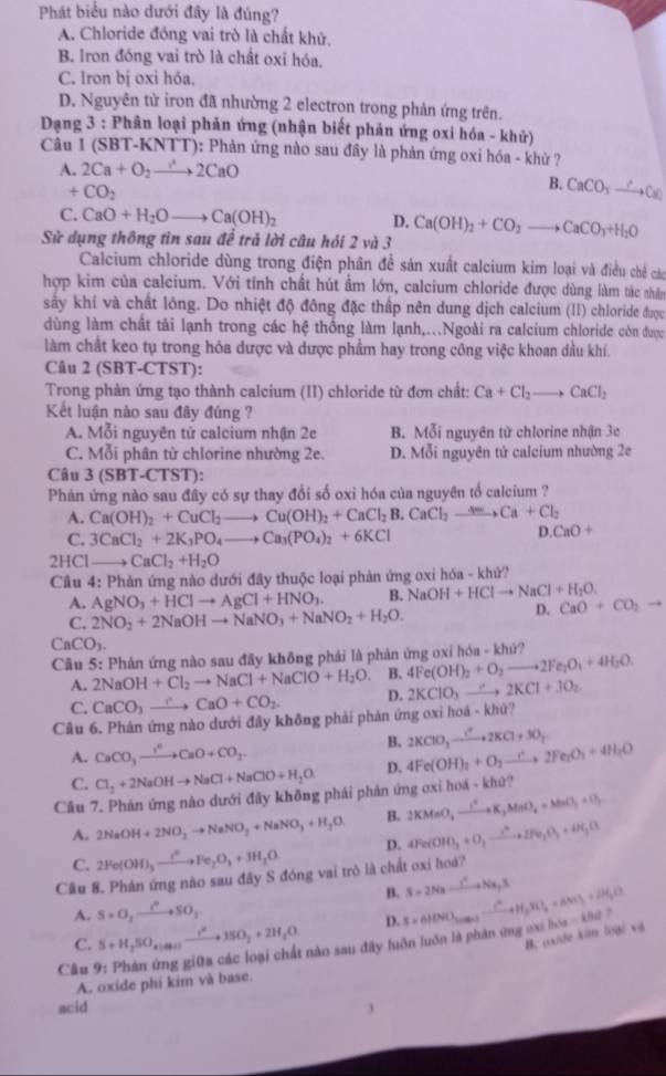 Phát biểu nào dưới đây là đúng?
A. Chloride đóng vai trò là chất khử.
B. Iron đóng vai trò là chất oxi hóa.
C. Iron bị oxi hóa.
D. Nguyên tử iron đã nhường 2 electron trong phản ứng trên.
Dạng 3 : Phân loại phản ứng (nhận biết phản ứng oxi hóa - khử)
Câu 1 (SBT-KNTT): Phản ứng nào sau đây là phản ứng oxi hóa - khử ?
A. 2Ca+O_2to 2CaO
x CO_2
B. CaCO_3to CaCaO
C. CaO+H_2Oto Ca(OH)_2 D.
Sử dụng thông tin sau để trả lời câu hỏi 2 và 3 Ca(OH)_2+CO_2to CaCO_3+H_2O
Calcium chloride dùng trong điện phân đề sản xuất calcium kim loại và điều chế các
hợp kim của calcium. Với tính chất hút ẩm lớn, calcium chloride được dùng làm tác nhân
sây khí và chất lóng. Do nhiệt độ đông đặc thấp nên dung dịch calcium (II) chloride được
dùng làm chất tải lạnh trong các hệ thống làm lạnh,..Ngoài ra calcium chloride còn được
làm chất keo tụ trong hóa dược và dược phẩm hay trong công việc khoan dầu khí.
Câu 2 (SBT-CTST):
Trong phản ứng tạo thành calcium (II) chloride từ đơn chất: Ca+Cl_2to CaCl_2
Kết luận nào sau đây đúng ?
A. Mỗi nguyên tử calcium nhận 2e B. Mỗi nguyên tử chlorine nhận 3e
C. Moi phân tử chlorine nhường 2e. D. Mỗi nguyên tử calcium nhường 2e
Câu 3 (SBT-CTST ):
Phản ứng nào sau đây có sự thay đổi số oxi hóa của nguyên tổ calcium ?
A. Ca(OH)_2+CuCl_2to Cu(OH)_2+CaCl_2B.CaCl_2to Ca+Cl_2
C. 3CaCl_2+2K_3PO_4to Ca_3(PO_4)_2+6KCl
D. CaO+
2HCl_ CaCl_2+H_2O
Cầu 4: Phản ứng nào dưới đây thuộc loại phản ứng oxi hóa - khử?
A. AgNO_3+HClto AgCl+HNO_3. B. NaOH+HClto NaCl+H_2O. CaO+CO_2to
C. 2NO_2+2NaOHto NaNO_3+NaNO_2+H_2O.
D.
CaCO_3.
Câu 5: Phản ứng nào sau đây không phái là phản ứng oxỉ hóa - khứ?
A. 2NaOH+Cl_2to NaCl+NaClO+H_2O. B. 4Fe(OH)_2+O_2to 2Fe_2O_1+4H_2O.
C. CaCO_3to CaO+CO_2. D. 2KClO_3to 2KCl+3O_2
Câu 6. Phản ứng nào dưới đây không phải phản ứng oxi hoá - khứ?
B. 2KClO_3xrightarrow IKCl+3O_2
A. CaCO_3xrightarrow I^6CaO+CO_2 4Fe(OH)_2+O_2to 2Fe_2O_3+4H_2O
C. Cl_2+2NaOHto NaCl+NaClO+H_2O D.
Câu 7. Phản ứng nào dưới đãy không phái phản ứng oxỉ hoá - khử?
B. 2KMnO_2to K_2MnO_4+MnO_3+O_2
A. 2NaOH+2NO_2to NaNO_2+NaNO_3+H_2O p. 4Fe(OH)_3+O_2to 2Fe_3O_2+4H_2O
C. 2Fe(OH)_3xrightarrow i^6Fe_2O_3+3H_2O
Cầu 8. Phán ứng nào sau đây S đóng vai trò là chất oxỉ hoá?
B. S+2Nato^Y+Na_2S
A. S+O_2to SO_2
B. oxide kim loại và u=khe ?
C. S+H_2SO_4(Si)to to SO_2+2H_2O D.
Câu 9. # Phản ứng giữa các loại chất nào sau đây luôn luôn là phản ứng ox h S=610VO_30.02-frac C^2+H_2SO_4+6M_+2H_2O
A. oxide phi kim và base.
acid
j