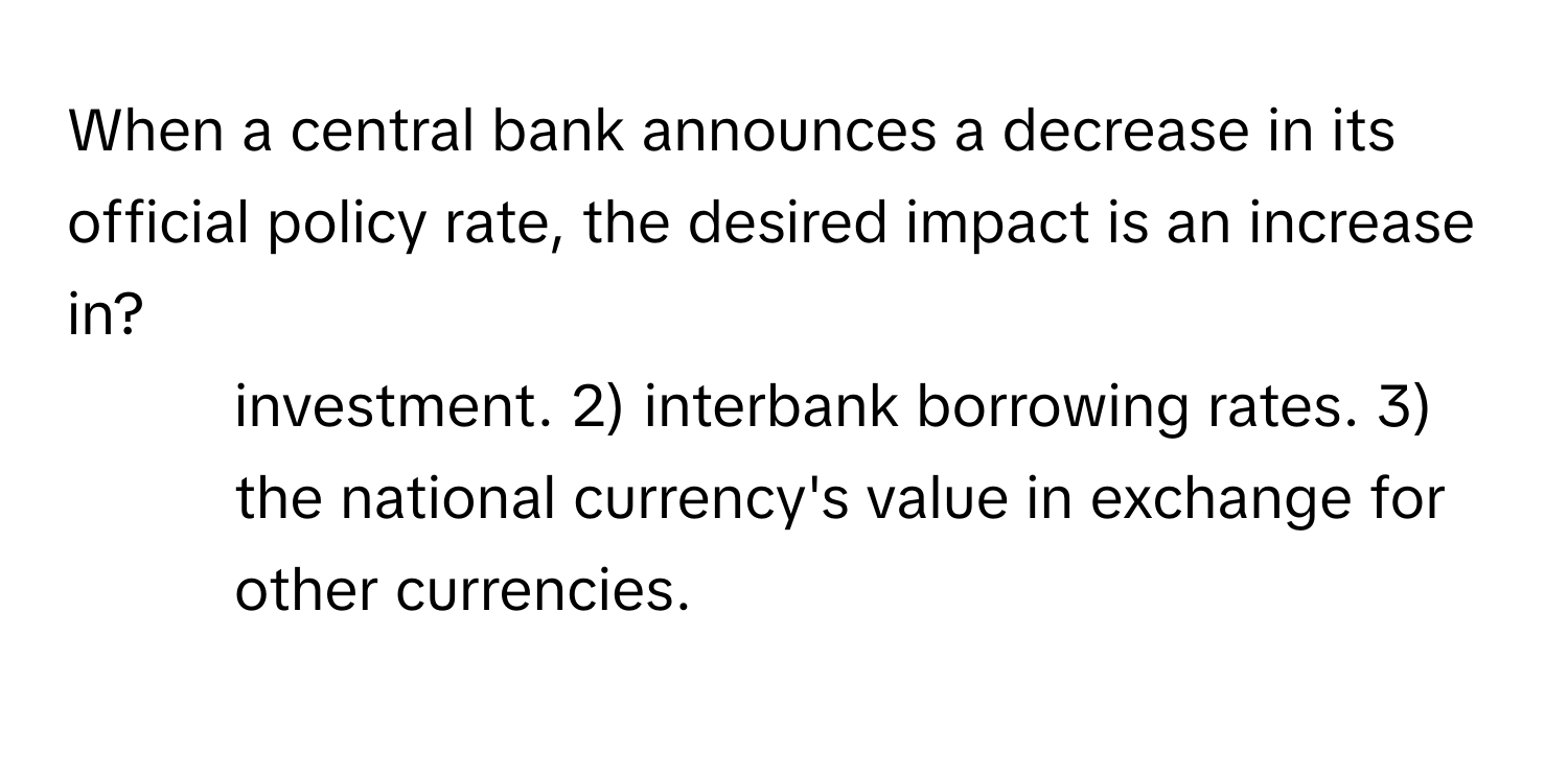 When a central bank announces a decrease in its official policy rate, the desired impact is an increase in?

1) investment. 2) interbank borrowing rates. 3) the national currency's value in exchange for other currencies.