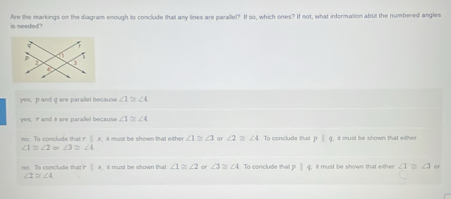 Are the markings on the diagram enough to conclude that any lines are parallel? If so, which ones? If not, what information abut the numbered angles
is needed?
yes, p and q are parallel because ∠ 1≌ ∠ 4
yes, r ands are parallel because ∠ 1≌ ∠ 4
no; To conclude that r ||s it must be shown that either ∠ 1≌ ∠ 3 or ∠ 2≌ ∠ 4 To conclude that pparallel q it must be shown that either
∠ 1≌ ∠ 2 or ∠ 3≌ ∠ 4
no; To conclude that r □ s it must be shown that ∠ 1≌ ∠ 2 or ∠ 3≌ ∠ 4 To conclude that pparallel q , it must be shown that either ∠ 1≌ ∠ 3 or
∠ 2≌ ∠ 4