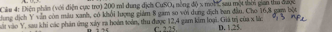 0, 5
Câu 4: Điện phân (với điện cực trơ) 200 ml dung dịch CuSO4 nồng độ x molA, sau một thời gian thu được
dung dịch Y vẫn còn màu xanh, có khối lượng giảm 8 gam so với dung dịch ban đầu. Cho 16,8 gam bột
sát vào Y, sau khi các phản ứng xảy ra hoàn toàn, thu được 12,4 gam kim loại. Giá trị của x là:
R 325 C. 2.25. D. 1,25.