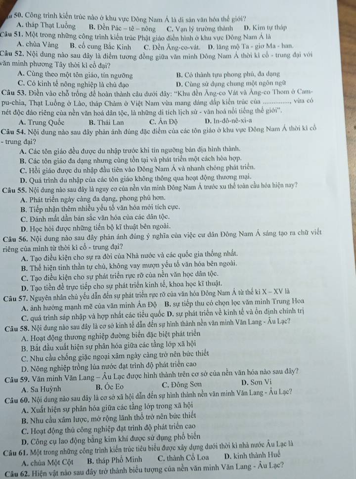 Công trình kiến trúc nào ở khu vực Đông Nam Á là di sản văn hóa thế giới?
A. tháp Thạt Luồng B. Đền Pác - tê - nông C. Vạn lý trường thành D. Kim tự tháp
Câu 51. Một trong những công trình kiến trúc Phật giáo điển hình ở khu vực Đông Nam Á là
A. chùa Vàng B. cố cung Bắc Kinh C. Đền Ăng-co-vát. D. lăng mộ Ta - giơ Ma - han.
Câu 52. Nội dung nào sau đây là điểm tương đồng giữa văn minh Đông Nam Á thời kỉ cổ - trung đại với
văn minh phương Tây thời kỉ cổ đại?
A. Cùng theo một tôn giáo, tín ngưỡng B. Có thành tựu phong phủ, đa dạng
C. Có kinh tế nông nghiệp là chủ đạo D. Cùng sử dụng chung một ngôn ngữ
Câu 53. Điền vào chỗ trống để hoàn thành câu dưới đây: 'Khu đền Ăng-co Vát và Ăng-co Thom ở Cam-
pu-chia, Thạt Luồng ở Lảo, tháp Chàm ở Việt Nam vừa mang dáng dấp kiến trúc của _................., vira có
nét độc đáo riêng của nền văn hoá dân tộc, là những di tích lịch sử - văn hoá nổi tiếng thế giới''.
A. Trung Quốc B. Thái Lan C. Ấn Độ D. In-dô-nê-xi-a
Câu 54. Nội dung nào sau đây phản ánh đúng đặc điểm của các tôn giáo ở khu vực Đông Nam Á thời ki cổ
- trung đại?
A. Các tôn giáo đều được du nhập trước khi tín ngưỡng bản địa hình thành.
B. Các tôn giáo đa dạng nhưng cùng tồn tại và phát triển một cách hòa hợp.
C. Hồi giáo được du nhập đầu tiên vào Đông Nam Á và nhanh chóng phát triển.
D. Quá trình du nhập của các tôn giáo không thông qua hoạt động thương mại.
Câu 55. Nội dung nào sau đây là nguy cơ của nền văn minh Đông Nam Á trước xu thể toàn cầu hóa hiện nay?
A. Phát triền ngày càng đa dạng, phong phú hơn.
B. Tiếp nhận thêm nhiều yếu tố văn hóa mới tích cực.
C. Đánh mất dần bản sắc văn hóa của các dân tộc.
D. Học hỏi được những tiến bộ kĩ thuật bên ngoài.
Câu 56. Nội dung nào sau đây phản ánh đúng ý nghĩa của việc cư dân Đông Nam Á sáng tạo ra chữ viết
riêng của mình từ thời kì cổ - trung đại?
A. Tạo điều kiện cho sự ra đời của Nhà nước và các quốc gia thống nhất.
B. Thể hiện tinh thần tự chủ, không vay mượn yếu tố văn hóa bên ngoài.
C. Tạo điều kiện cho sự phát triển rực rỡ của nền văn học dân tộc.
D. Tạo tiền đề trực tiếp cho sự phát triển kinh tế, khoa học kĩ thuật.
Câu 57. Nguyên nhân chủ yếu dẫn đến sự phát triển rực rỡ của văn hóa Đông Nam Á từ thể kỉ X - XV là
A. ảnh hưởng mạnh mẽ của văn minh Ấn Độ  B. sự tiếp thu có chọn lọc văn minh Trung Hoa
C. quá trình sáp nhập và hợp nhất các tiểu quốc D. sự phát triển về kinh tế và ổn định chính trị
Câu 58. Nội dung nào sau đây là cơ sở kinh tế dẫn đến sự hình thành nền văn minh Văn Lang - Âu Lạc?
A. Hoạt động thương nghiệp đường biển đặc biệt phát triển
B. Bắt đầu xuất hiện sự phân hóa giữa các tầng lớp xã hội
C. Nhu cầu chống giặc ngoại xâm ngày càng trở nên bức thiết
D. Nông nghiệp trồng lúa nước đạt trình độ phát triển cao
Câu 59. Văn minh Văn Lang - Âu Lạc được hình thành trên cơ sở của nền văn hóa nào sau đây?
A. Sa Huỳnh B. Óc Eo C. Đông Sơn D. Sơn Vi
Câu 60. Nội dung nào sau dây là cơ sở xã hội dẫn đến sự hình thành nền văn minh Văn Lang - Âu Lạc?
A. Xuất hiện sự phân hóa giữa các tầng lớp trong xã hội
B. Nhu cầu xâm lược, mở rộng lãnh thổ trở nên bức thiết
C. Hoạt động thủ công nghiệp đạt trình độ phát triển cao
D. Công cụ lao động bằng kim khí được sử dụng phổ biến
Câu 61. Một trong những công trình kiến trúc tiêu biểu được xây dựng dưới thời kì nhà nước Âu Lạc là
A. chùa Một Cột B. tháp Phổ Minh C. thành Cổ Loa D. kinh thành Huế
Câu 62. Hiện vật nào sau đây trở thành biểu tượng của nền văn minh Văn Lang - Âu Lạc?