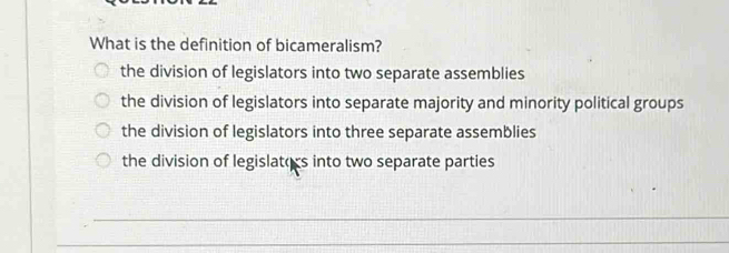 What is the definition of bicameralism?
the division of legislators into two separate assemblies
the division of legislators into separate majority and minority political groups
the division of legislators into three separate assemblies
the division of legislators into two separate parties
_
_