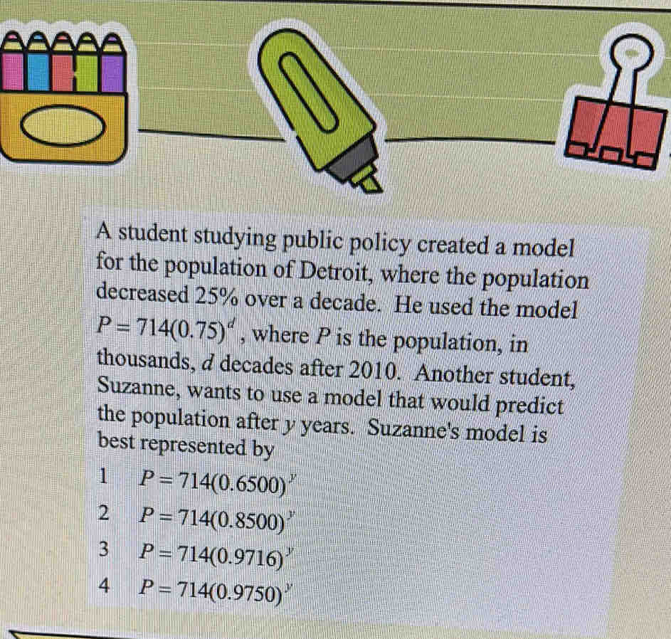 A student studying public policy created a model
for the population of Detroit, where the population
decreased 25% over a decade. He used the model
P=714(0.75)^d , where P is the population, in
thousands, a decades after 2010. Another student,
Suzanne, wants to use a model that would predict
the population after y years. Suzanne's model is
best represented by
1 P=714(0.6500)^y
2 P=714(0.8500)^y
3 P=714(0.9716)^y
4 P=714(0.9750)^y