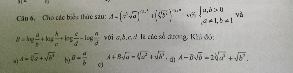 Cho các biểu thức sau: A=(a^3sqrt(a))^log _ab+(sqrt[3](b^2))^log _ba với beginarrayl a,b>0 a!= 1,b!= 1endarray. và
B=log  a/b +log  b/c +log  c/d -log  a/d  với a, b, c, d là các số dương. Khi đó:
A+Bsqrt(a)=sqrt[3](a^2)+sqrt(b^7)
a) A=sqrt[3](a)+sqrt(b^4) · d) A-Bsqrt(b)=2sqrt[3](a^2)+sqrt(b^7).
b) B= a/b  c)