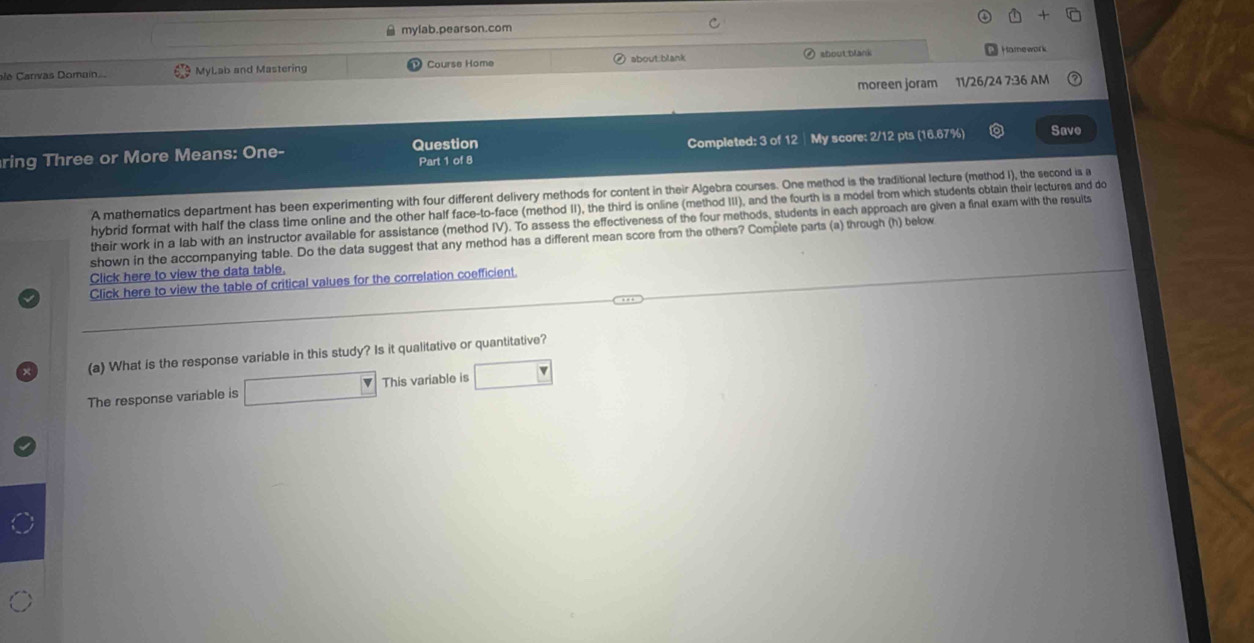 mylab.pearson.com 
arv oma MyLab and Mastering Course Home about:blank about;blank 
Hamework 
moreen joram 11/26/24 7:36 AM 
ring Three or More Means: One- Question Completed: 3 of 12│ My score: 2/12 pts (16.67%) Save 
Part 1 of 8 
A mathematics department has been experimenting with four different delivery methods for content in their Algebra courses. One method is the traditional lecture (method I), the second is a 
hybrid format with half the class time online and the other half face-to-face (method II), the third is online (method III), and the fourth is a model from which students obtain their lectures and do 
their work in a lab with an instructor available for assistance (method IV). To assess the effectiveness of the four methods, students in each approach are given a final exam with the results 
shown in the accompanying table. Do the data suggest that any method has a different mean score from the others? Complete parts (a) through (h) below 
Click here to view the data table. 
Click here to view the table of critical values for the correlation coefficient. 
(a) What is the response variable in this study? Is it qualitative or quantitative? 
The response variable is □ This variable is □