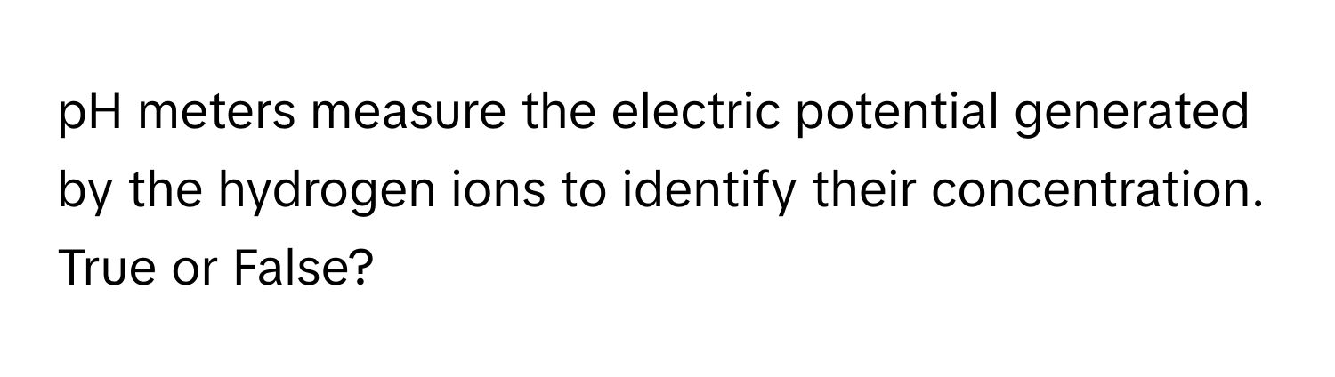 pH meters measure the electric potential generated by the hydrogen ions to identify their concentration. True or False?