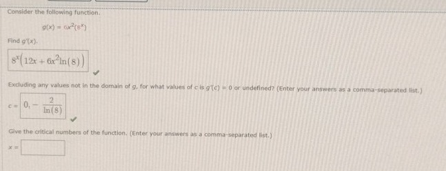 Consider the following function
g(x)=6x^2(8^x)
Find g'(x).
8^x(12x+6x^2ln (8))
Excluding any values not in the domain of g, for what values of c is g'(c)=0 or undefined? (Enter your answers as a comma-separated list.)
c=0,- 2/ln (8) 
Give the critical numbers of the function. (Enter your answers as a comma-separated list.)
x=□