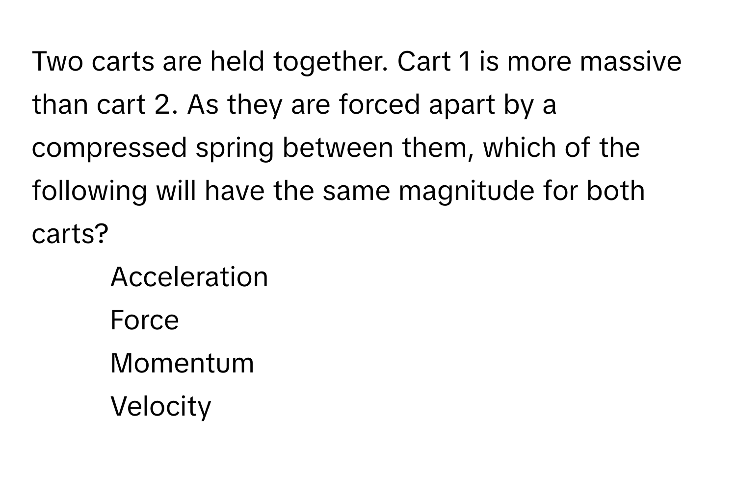 Two carts are held together. Cart 1 is more massive than cart 2. As they are forced apart by a compressed spring between them, which of the following will have the same magnitude for both carts?

1) Acceleration 
2) Force 
3) Momentum 
4) Velocity