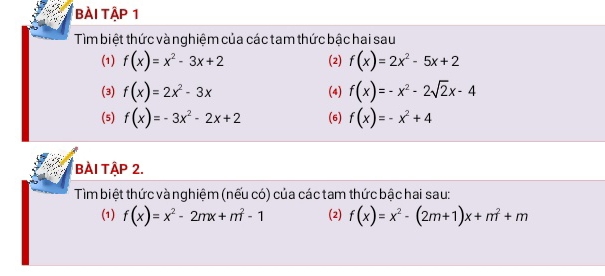 bài Tập 1 
Tìm biệt thức và nghiệm của các tam thức bậc hai sau 
(1) f(x)=x^2-3x+2 (2) f(x)=2x^2-5x+2
(3) f(x)=2x^2-3x (4) f(x)=-x^2-2sqrt(2)x-4
(5) f(x)=-3x^2-2x+2 (6) f(x)=-x^2+4
bÀI TậP 2. 
Tìm biệt thức và nghiệm (nếu có) của các tam thức bậc hai sau: 
(1) f(x)=x^2-2mx+m^2-1 (2) f(x)=x^2-(2m+1)x+m^2+m