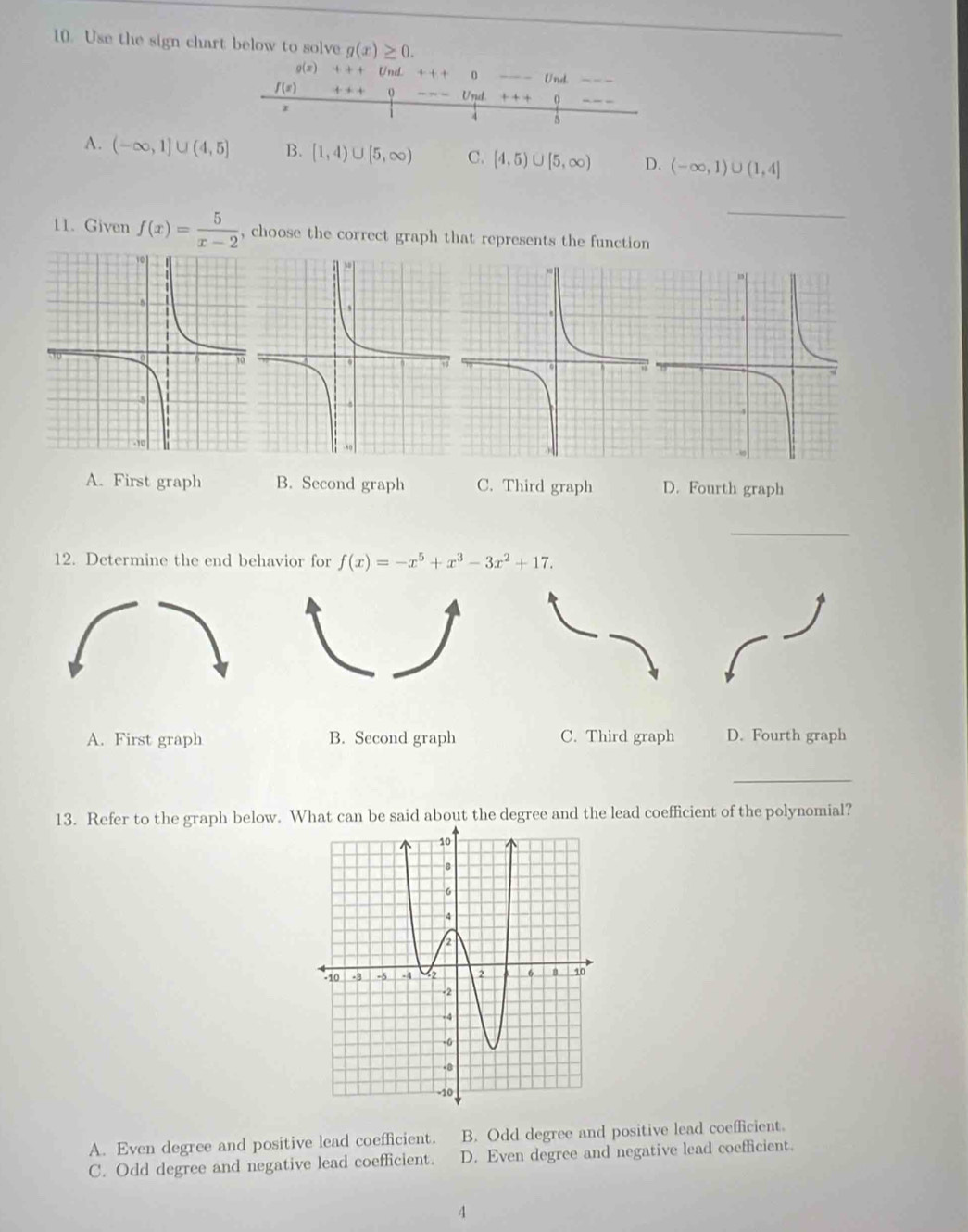 Use the sign chart below to solve g(x)≥ 0. 
9(x) 4:4 + Und + + + 0 _Und.
f(x) + + + 0 Ussl. + + + 0
5
A. (-∈fty ,1]∪ (4,5] B. [1,4)∪ [5,∈fty ) C. [4,5)∪ [5,∈fty ) D. (-∈fty ,1)∪ (1,4]
_
11. Given f(x)= 5/x-2  , choose the correct graph that represents the function
A. First graph B. Second graph C. Third graph D. Fourth graph
_
12. Determine the end behavior for f(x)=-x^5+x^3-3x^2+17.
A. First graph B. Second graph C. Third graph D. Fourth graph
_
13. Refer to the graph below. What can be said about the degree and the lead coefficient of the polynomial?
A. Even degree and positive lead coefficient. B. Odd degree and positive lead coefficient.
C. Odd degree and negative lead coefficient. D. Even degree and negative lead coefficient.
4