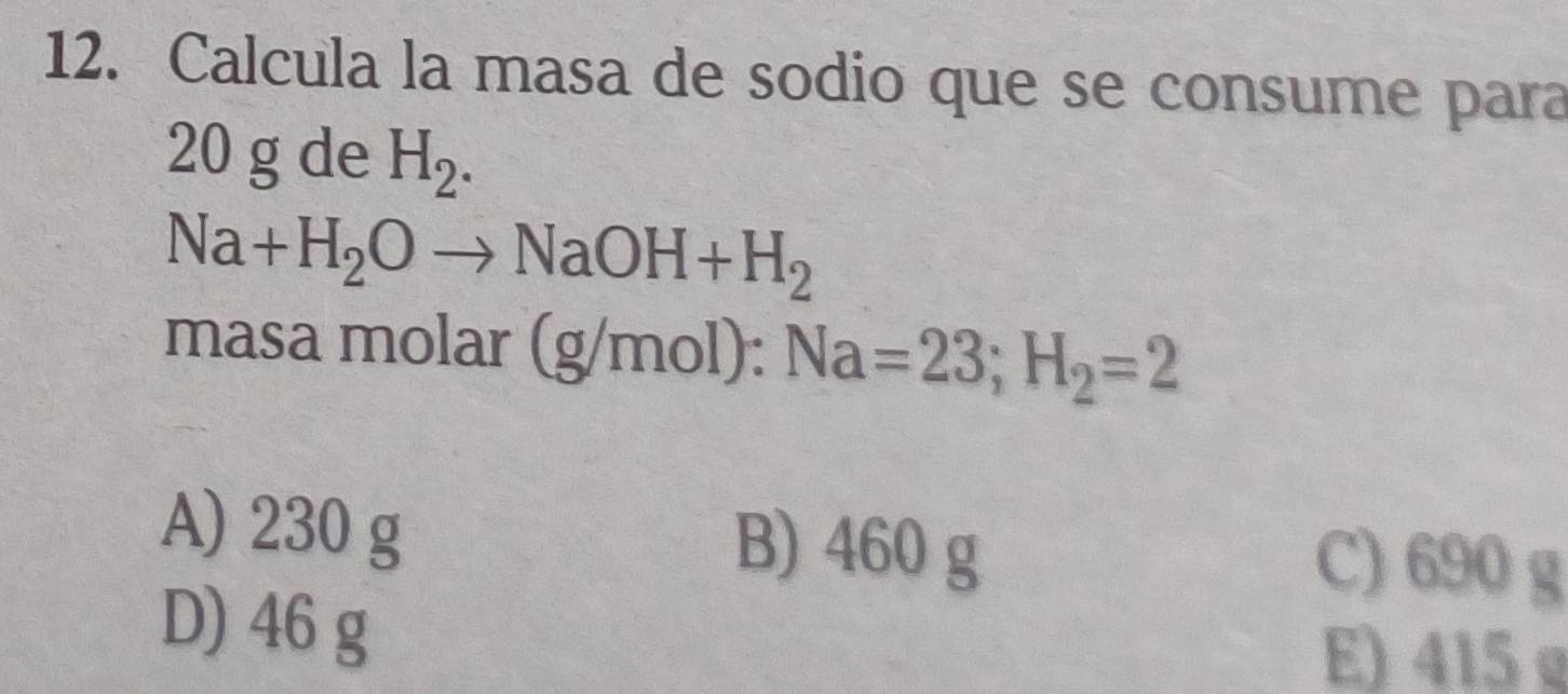 Calcula la masa de sodio que se consume para
20 g de H_2.
Na+H_2Oto NaOH+H_2
masa molar (g/m ol): Na=23; H_2=2
A) 230 g B) 460 g
C) 690 g
D) 46 g
E) 415