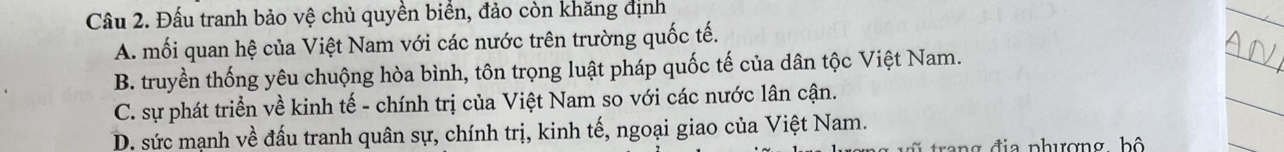 Đấu tranh bảo vệ chủ quyền biển, đảo còn khăng định
A. mối quan hệ của Việt Nam với các nước trên trường quốc tế.
B. truyền thống yêu chuộng hòa bình, tôn trọng luật pháp quốc tế của dân tộc Việt Nam.
C. sự phát triển về kinh tế - chính trị của Việt Nam so với các nước lân cận.
D. sức mạnh về đấu tranh quân sự, chính trị, kinh tế, ngoại giao của Việt Nam.
trang đia phượng hộ