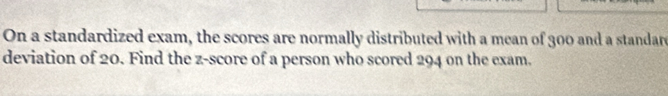On a standardized exam, the scores are normally distributed with a mean of 300 and a standar 
deviation of 20. Find the z-score of a person who scored 294 on the exam.