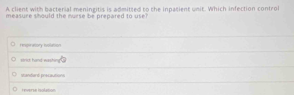 A client with bacterial meningitis is admitted to the inpatient unit. Which infection control
measure should the nurse be prepared to use?
respiratory isolation
strict hand washing
standard precautions
reverse isolation