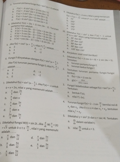 Turunan pertama fungsi f(x)=sin^2(2x+1) adatiah
a.
b.
C. f'(x)=2sin^2(2x+1)cos f(x)=-3sin^2(2x+1)cos (2x+1) r(x)=-6sin^2(2x+1) m(2x+1) 9. Döetahul f(x)=-2cos x x Nilai x yang memenubi
d.
untuk
e. r(x)=6sin^2(2x+1)co r(x)=3sin^2(2x+1)cc 5(2x+1) 5(2x+1) a. f(x)+f'(x)=sqrt(2) 75° 0=
4. Diketahui pertaig h(x) h(x)=(5x+1)cos (3x-2) (2x+1) b. 105° x≤ 180° adatah_
C. 135°
d. 145°
adalah . . . Turunan , 175° .
C.
In sir (3x-2) 0°≤ x≤ 180°.. Nilai x yang memenuhi adalah .  . .
e. h'(x)=cos (3x-2)+(15x+3)s h'(x)=3cos (3x-2)-(15x+3) h'(x)=3cos (3x-2)+(15x+3) h'(x)=5cos (3x-2)-(15x+3) h'(x)=5cos (3x-2)+(15x+3) 10. Diketahul f(x)=sin^2xdanF'(x)=-1 wntak
sin Sản (3x-2) a. 30° da 160°
d. Sir (3x-2) b. 30° dan 120°
a. 2 (3x-2) (3x-2) c. 60° dar 90°
d. 60° dar
b. 1 120°
d. -1
5. Jika f(x)=cos^2(x+ π /4 ) , nilai f'( π /4  ) adalah . . . . B. Kerjakan soal-soal berikut!
c. 0 e 120° dan 150°
e. -2 . Diketahu f(x)=3cos (x+9)+2sin (4x+5)
Tentukan:
6 Fungsi f dinyatakan dengan f(x)=sin^2(x+ π /4 ). b. turunan kedua fungsi f. a. turunan pertama fungsl f
adalah . . . .
Jilca f'(x) turunan pertama fungsi f, nila P(- π /2 ) 2. Tentukan turunan pertama fungsi-fungsi
a. 2
d. -1 berikut.
b. 1
e. -2 a. f(x)=(2x+1)cos 2x
c. 0
b. g(x)= sin x/sin x+cos x 
7. Diketahui f(x)=sin^2(x- π /2 ). Jika f'(x)=-1 untuk 3. Fungsi f didefinisikan sebagai Tentukan f(x)=tan^2(π + x/4 ).
0 :, nilai x yang memenuhi adalah . . . . a. bentuk f'(x):
a.  π /4  dan  3x/4 
b. nilai P(-3π ).
b.  π /4 d nπ
4. Turunan fungsi
C.  π /4 dan 5π /4  f(x)=2-2sin  π x/2  bermilai nol di
x_1 dan x_2 Jika 0≤ x≤ 4 dan
d.  π /2  dan π nilai x_1^(2+x_2) x_1>x_2 tentukan
5. Diketahui y=sin^22t dan x=sec 4t
e,  3π /4  dan  5π /4  Tentukan
. Diketahui fungsi W(t)=sin 2t Jika  d/dt W( π /4 +2t) a.  dy/dx  dalam variabel t;
=sqrt(3) untuk 0≤ t≤  3π /4  , nilai t yang memenuhi b. nilai  dy/dx  untuk x=3.
adalah . . . .
a.  π /9  dan  5π /12  d.  π /4  dan  5π /12 
b.  π /6  dan  5π /12  e,  π /3  dan  5π /12 
 π /5  dan  5π /12 