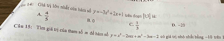 Tầu 14: Giá trị lớn nhất của hàm số y=-3x^2+2x+1 trên đoạn [1;3] là:
A.  4/5 
B. 0
C.  1/3 
D. -20
Câu 15: Tìm giá trị của tham 2y-9 m đề hàm số y=x^2-2mx+m^2-3m-2 có giá trị nhỏ nhất bằng −10 trênB