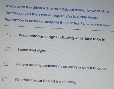 If you were the driver in the roundabout scenario, what other
factors do you think would require you to apply Visual
Perception in order to navigate the junction? (choose all that apply)
Road markings or signs indicating which lane to be in
Speed limit signs
If there are any pedestrians crossing or about to cross
Whether the car behind is indicating