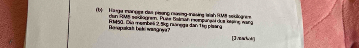 Harga mangga dan pisang masing-masing ialah RM8 sekilogram 
dan RM5 sekilogram. Puan Salmah mempunyai dua keping wang
RM50. Dia membeli 2.5kg mangga dan 1kg pisang. 
Berapakah baki wangnya? 
[3 markah]