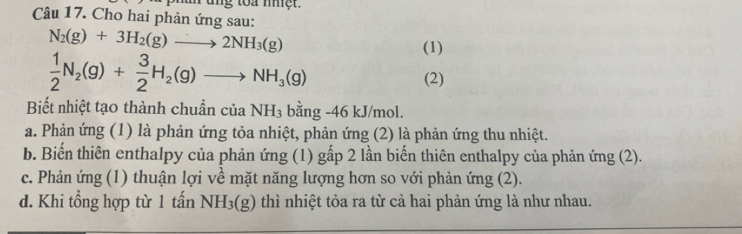 ung toa nhệt.
Câu 17. Cho hai phản ứng sau:
N_2(g)+3H_2(g)to 2NH_3(g)
(1)
 1/2 N_2(g)+ 3/2 H_2(g)to NH_3(g)
(2)
Biết nhiệt tạo thành chuẩn của NH_3bang -46 kJ/mol.
a. Phản ứng (1) là phản ứng tỏa nhiệt, phản ứng (2) là phản ứng thu nhiệt.
b. Biến thiên enthalpy của phản ứng (1) gấp 2 lần biến thiên enthalpy của phản ứng (2).
c. Phản ứng (1) thuận lợi về mặt năng lượng hơn so với phản ứng (2).
d. Khi tổng hợp từ 1 tấn NH_3(g) thì nhiệt tỏa ra từ cả hai phản ứng là như nhau.