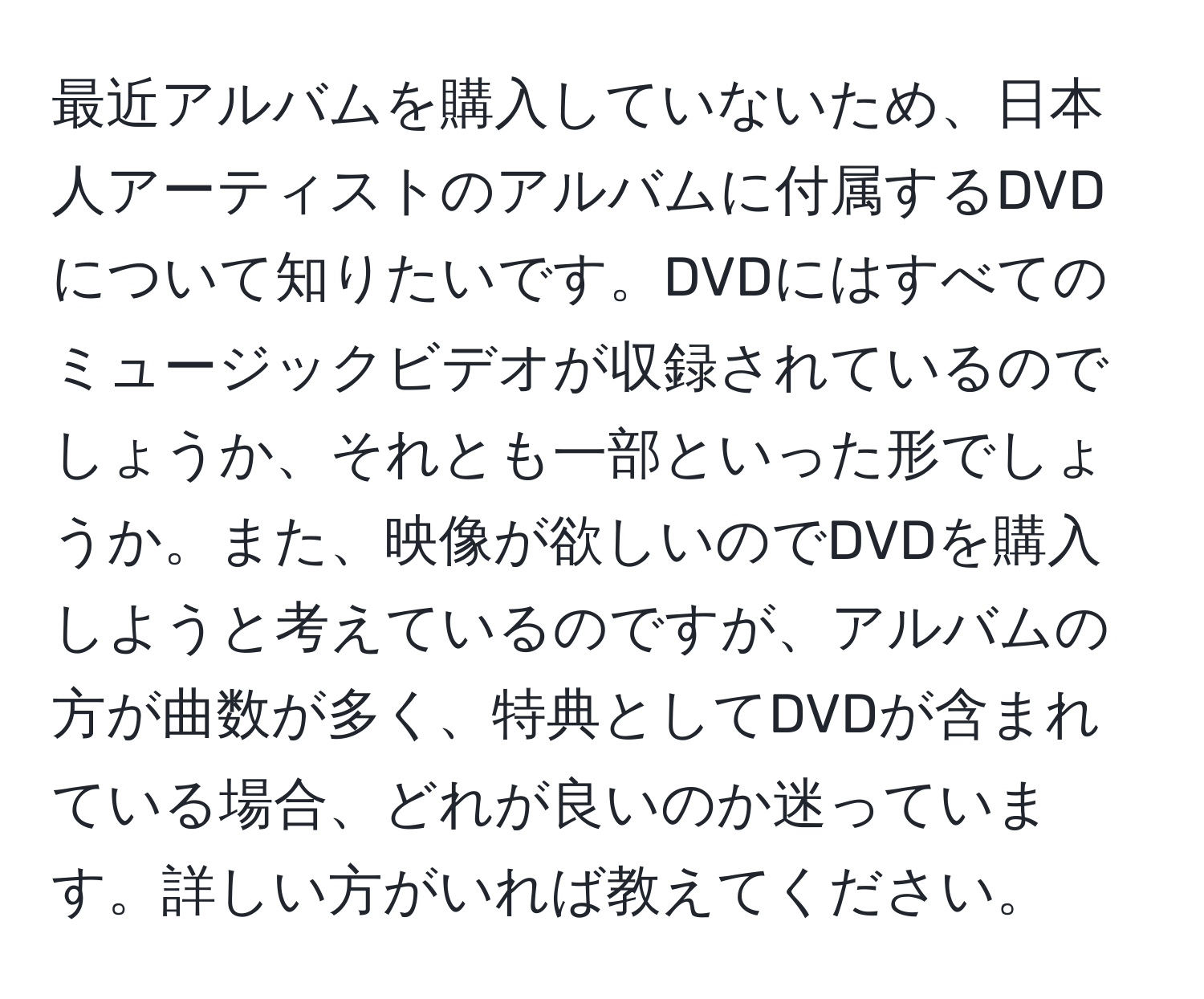 最近アルバムを購入していないため、日本人アーティストのアルバムに付属するDVDについて知りたいです。DVDにはすべてのミュージックビデオが収録されているのでしょうか、それとも一部といった形でしょうか。また、映像が欲しいのでDVDを購入しようと考えているのですが、アルバムの方が曲数が多く、特典としてDVDが含まれている場合、どれが良いのか迷っています。詳しい方がいれば教えてください。