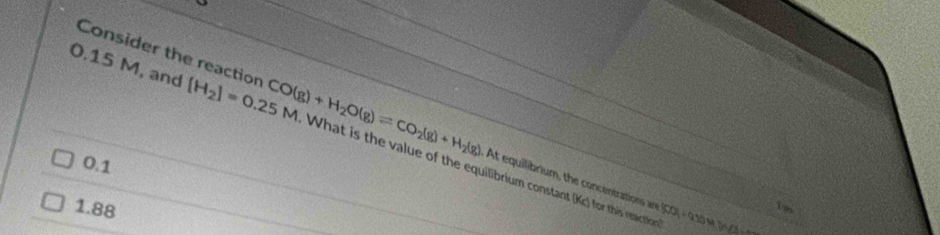 Consider the reaction At equilibrium, the concentrations n
0.15 M, and [H_2]=0.25M CO(g)+H_2O(g)leftharpoons CO_2(g)+H_2(g) What is the value of the equilibrium constant (Kc) for this reaction
0.1
1.88
SOA|=9N||=9NOWYO=_  1n