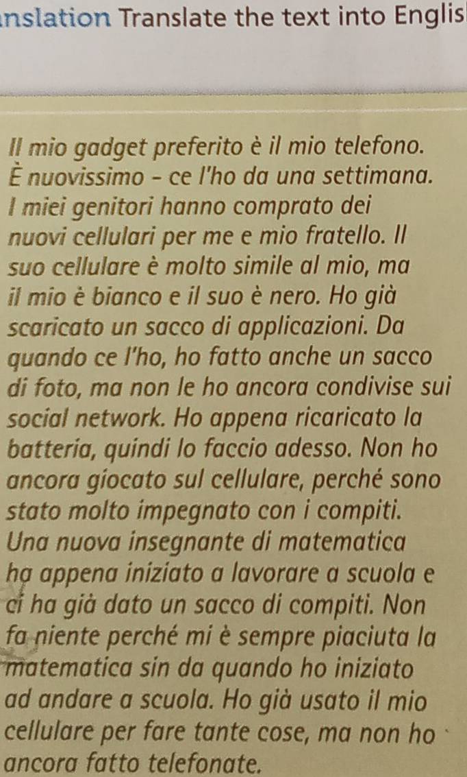 inslation Translate the text into Englis 
Il mio gadget preferito è il mio telefono. 
É nuovissimo - ce l'ho da una settimana. 
I miei genitori hanno comprato dei 
nuovi cellulari per me e mio fratello. Il 
suo cellulare è molto simile al mio, ma 
il mio è bianco e il suo è nero. Ho già 
scaricato un sacco di applicazioni. Da 
quando ce l’ho, ho fatto anche un sacco 
di foto, ma non le ho ancora condivise sui 
social network. Ho appena ricaricato la 
batteria, quindi lo faccio adesso. Non ho 
ancora giocato sul cellulare, perché sono 
stato molto impegnato con i compiti. 
Una nuova insegnante di matematica 
hạ appena iniziato a lavorare a scuola e 
ci ha già dato un sacco di compiti. Non 
fa niente perché mi è sempre piaciuta la 
matematica sin da quando ho iniziato 
ad andare a scuola. Ho già usato il mio 
cellulare per fare tante cose, ma non ho 
ancora fatto telefonate.