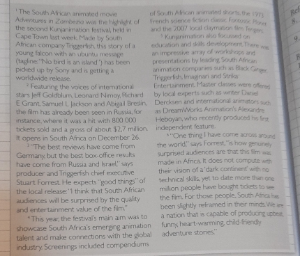 ' The South African animated movie of South African animated shorts the 197)
Ref
Adventures in Zombezia was the highlight of French science fction classic Fontestic Plose 5.
the second Kunjanimation festival, held in and the 2007 local claymation Sim Tengers.
Cape Town last week, Made by South * Kunjanimation also focussed on 9.
African company Triggerfish, this story of a education and skills development.There was
young falcon with an ubuntu message an impressive array of workshops and
(tagline: ''No bird is an island'') has been presentations by leading South African   
picked up by Sony and is getting a animation companies such as Black Ginger.
worldwide release. Triggerfish, Imaginari and Strika
? Featuring the voices of international Enter tainment. Master classes were offen
stars Jeff Goldblum, Leonard Nimoy, Richard by local experts such as writer Daniel
E Grant, Samuel L Jackson and Abigail Breslin. Dercksen and international animators such
the film has already been seen in Russia, for as DreamWorks Animation's Alexandr
instance, where it was a hit with 800 000 Heboyan, who recently produced his firg
tickets sold and a gross of about $2,7 million. independent feature. *''One thing I have come across around
It opens in South Africa on December 26. the world," says Forrest,"is how genuinely
3 The best reviews have come from
Germany, but the best box-office results surprised audiences are that this film was
have come from Russia and Israel," says made in Africa. It does not compute with
producer and Triggerfish chief executive their vision of a 'dark continent' with no
Stuart Forrest. He expects ''good things'' of technical skills, yet to date more than one
the local release: 'I think that South African million people have bought tickets to see
audiences will be surprised by the quality the film. For those people, South Africa has
and entertainment value of the film." been slightly reframed in their minds.We ar
*This year; the festival's main aim was to a nation that is capable of producing upbeg.
showcase South Africa's emerging animation funny, heart-warming, child-friendly
talent and make connections with the global adventure stories.'
industry Screenings included compendiums