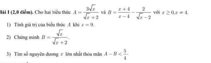 (2,0 điểm). Cho hai biểu thức A= 3sqrt(x)/sqrt(x)+2  và B= (x+4)/x-4 - 2/sqrt(x)-2  với x≥ 0, x!= 4. 
1) Tính giá trị của biểu thức A khi x=9. 
2) Chứng minh B= sqrt(x)/sqrt(x)+2 . 
3) Tìm số nguyên dương ± lớn nhất thỏa mãn A-B .