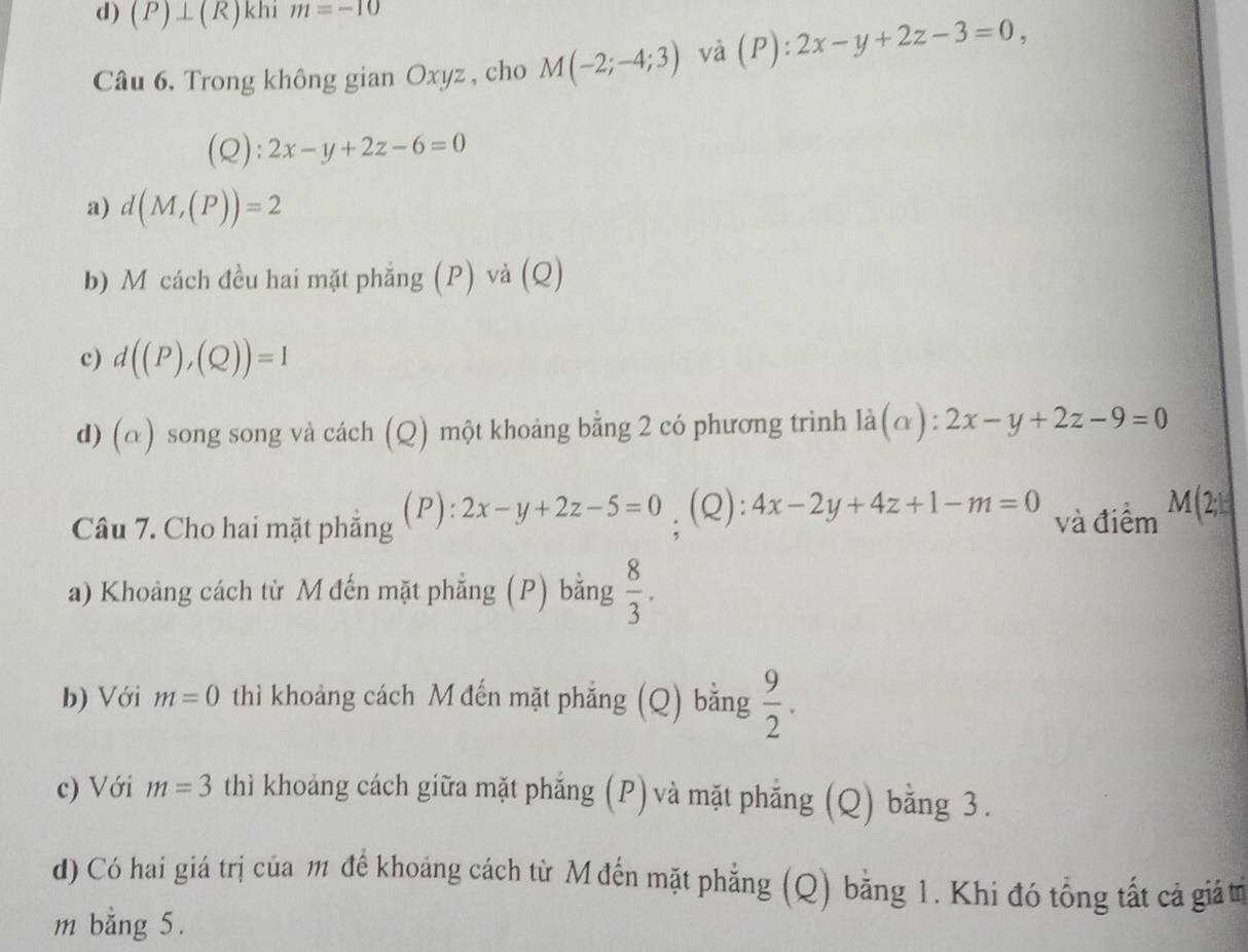 (P)⊥ (R) khi m=-10
Câu 6, Trong không gian Oxyz , cho M(-2;-4;3) và (P):2x-y+2z-3=0, 
(Q): 2x-y+2z-6=0
a) d(M,(P))=2
b) M cách đều hai mặt phẳng (P) và (Q)
c) d((P),(Q))=1
d) (α) song song và cách (Q) một khoảng bằng 2 có phương trình ldot a(alpha ):2x-y+2z-9=0
(P):
Câu 7. Cho hai mặt phẳng = 2x-y+2z-5=0; (Q): 4x-2y+4z+1-m=0 và điểm M(2;kendpmatrix 
a) Khoảng cách từ M đến mặt phẳng (P) bằng  8/3 . 
b) Với m=0 thì khoảng cách M đến mặt phẳng (Q) bằng  9/2 . 
c) Với m=3 thì khoảng cách giữa mặt phẳng (P) và mặt phẳng (Q) bằng 3.
d) Có hai giá trị của m đế khoảng cách từ M đến mặt phẳng (Q) bằng 1. Khi đó tổng tất cả giả tr
m bằng 5.