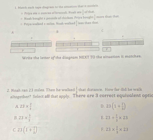 Match each tape diagram to the situation that it models.
Priya ate x ounces of broccoli, Noah ate  1/5  of that.
Noah bought x pounds of chicken. Priya bought  1/5  more than that.
Priya walked x miles. Noah walked  2/5  less than that.
A
B
C
x
y
Write the letter of the diagram NEXT TO the situation it matches.
2. Noah ran 23 miles. Then he walked  2/3  that distance. How far did he walk
altogether? Select aII that apply. There are 3 correct equivalent optic
A. 23*  2/3  23(1+ 2/3 )
D.
B. 23*  5/3  23+ 2/3 * 23
E.
F.
C. 23(1+ 1/3 ) 23*  2/3 * 23