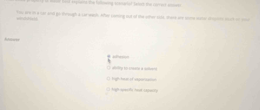 operty Un water best explains the following scenario? Select the correct answer
You are in a car and go through a car wash. After coming out of the other side, there are some water droplets stuck on youe
windshield.
Answer
adhesion
ability to create a solvent
high heat of vaporization
high specific heat capacity