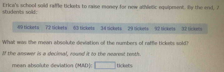 Erica's school sold raffle tickets to raise money for new athletic equipment. By the end, 7
students sold:
49 tickets 72 tickets 63 tickets 34 tickets 29 tickets 92 tickets 32 tickets 
What was the mean absolute deviation of the numbers of raffle tickets sold? 
If the answer is a decimal, round it to the nearest tenth. 
mean absolute deviation (MAD): □ tickets