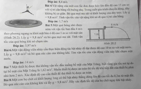 Đáp án: 8,4 m/s
Bài 4.Vật nặng của một con lắc đơn được kéo lên đến độ cao 15 cm so
với vị trí cân bằng rồi buông nhẹ. Trong suốt qúa trình chuyển động, đây
không bị co giãn. Bỏ qua mọi ma sát và khối lượng của dây treo. Lây g
=9.8m/s^2 Tính vận tốc của vật nặng khi nó đi qua vị trí cân bằng.
Đáp án: 1,7 m/s
Bài 5.Một quả bóng nhỏ được
ném với vận tốc ban đầu 4 m/s
theo phương ngang ra khỏi mặt bản ở độ cao 1 m so với mặt sản
(Hình 26.2). Lầy g=9,8m/s^2 và bỏ qua mọi ma sát. Tính vận
tốc của quả bóng khi nó chạm sản. 
Đáp án: 5,97 m/s
Bài 6.Một vận động viên nhảy cầu thực hiện động tác bật nhảy để đạt được độ cao 10 m so với mặt nước.
Lấy g=9,8m/s^2 và bỏ qua sức cản của không khí. Tìm vận tốc của vận động viên này khi chạm mặt
nước.
Đáp án: 14 m/s
Bài 7.Một thiết bị được thá không vận tốc đầu xuống bề mặt của Mặt Trăng, biết rằng gia tốc rơi tự đo
tại bề mặt của Mặt Trăng là 1,62m/s^2 F. Muốn thiết bị được an toàn thì tốc độ khi tiếp đắt của thiết bị phải
nhỏ hơn 2 m/s. Xác định độ cao cần thiết để thả thiết bị được an toàn.
Bài 8.Một con bọ chét có khối lượng 1mg có thể bật nhảy thắng đứng lên độ cao tối đa 0,2m từ mặt đất.
Bỏ qua sức cản của không khí và lấy g=9,8m/s^2. Hãy xác định tốc độ của bọ chét ngay khi bật nhảy.