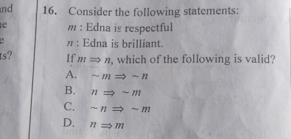 nd 16. Consider the following statements:
e m : Edna is respectful
e n : Edna is brilliant.
ts? If mRightarrow n , which of the following is valid?
A. sim mRightarrow sim n
B. nRightarrow sim m
C. sim nRightarrow sim m
D. nRightarrow m