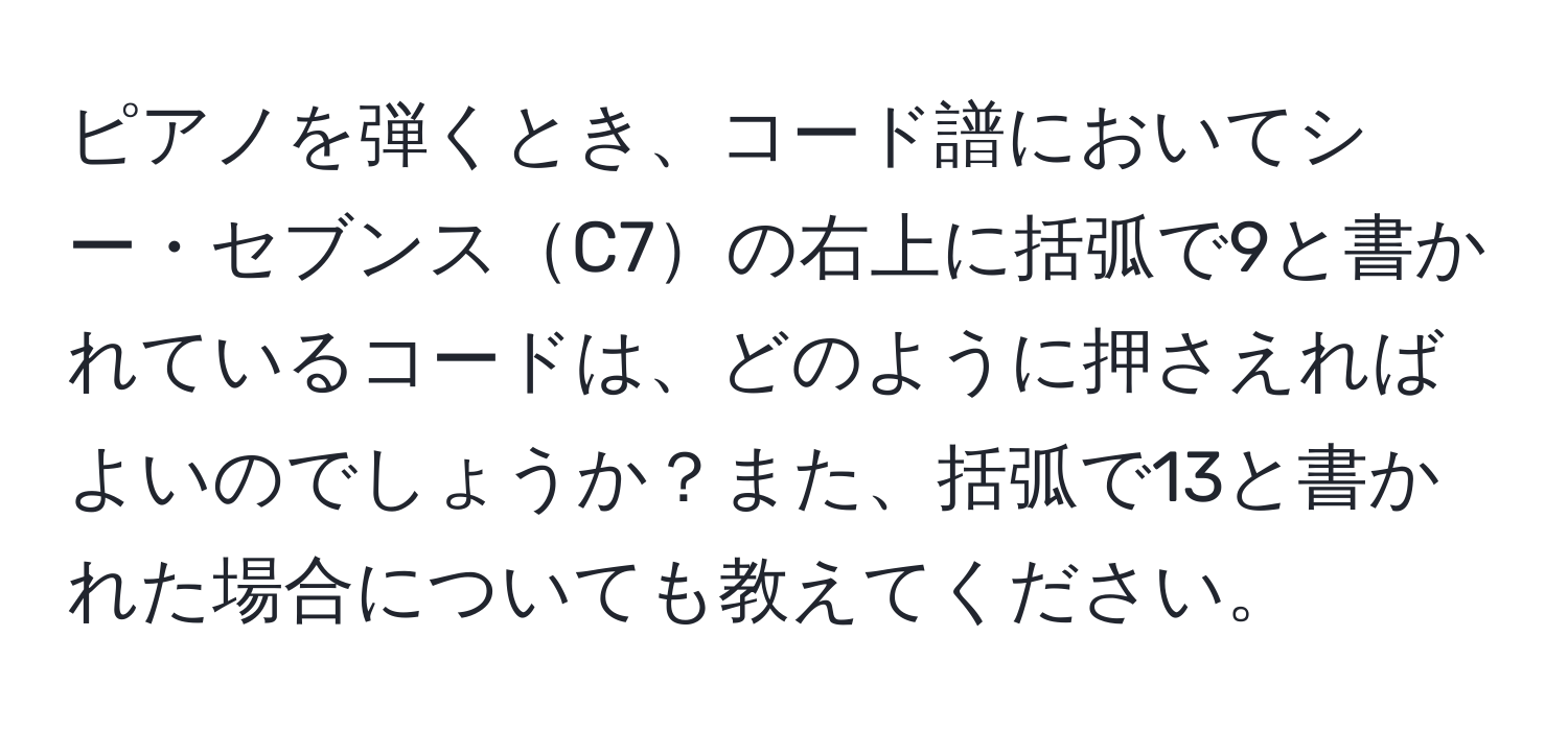 ピアノを弾くとき、コード譜においてシー・セブンスC7の右上に括弧で9と書かれているコードは、どのように押さえればよいのでしょうか？また、括弧で13と書かれた場合についても教えてください。