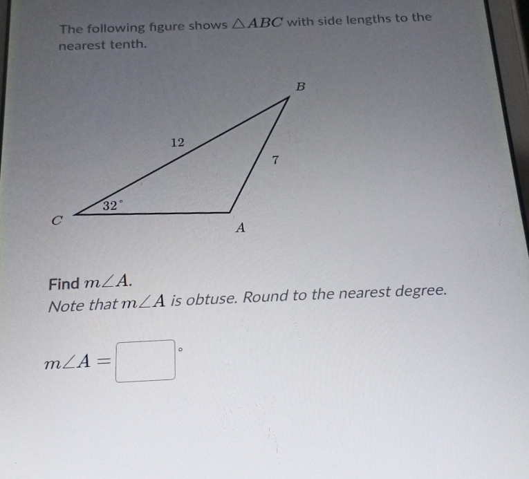 The following figure shows △ ABC with side lengths to the
nearest tenth.
Find m∠ A.
Note that m∠ A is obtuse. Round to the nearest degree.
m∠ A=□°