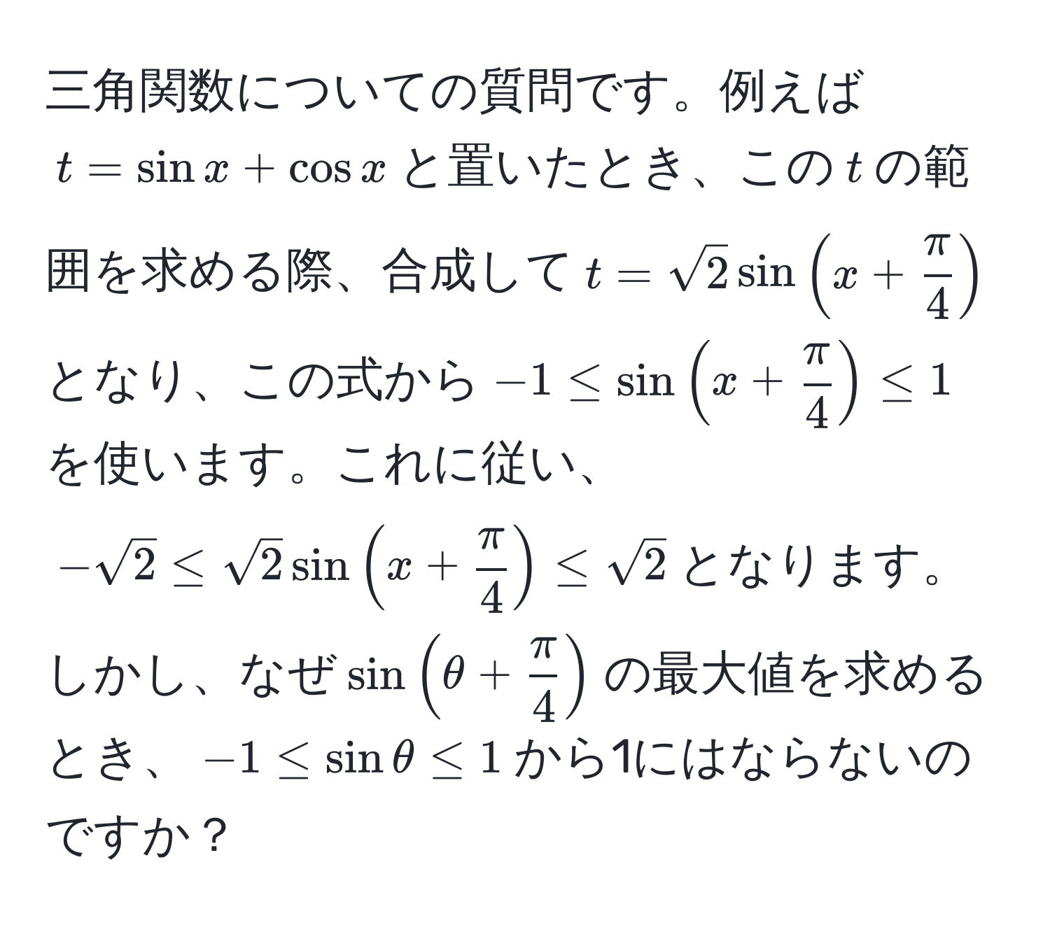 三角関数についての質問です。例えば$t = sin x + cos x$と置いたとき、この$t$の範囲を求める際、合成して$t = sqrt(2)sin(x +  π/4 )$となり、この式から$-1 ≤ sin(x +  π/4 ) ≤ 1$を使います。これに従い、$-sqrt(2) ≤ sqrt(2)sin(x +  π/4 ) ≤ sqrt(2)$となります。しかし、なぜ$sin(θ +  π/4 )$の最大値を求めるとき、$-1≤ sinθ≤ 1$から1にはならないのですか？