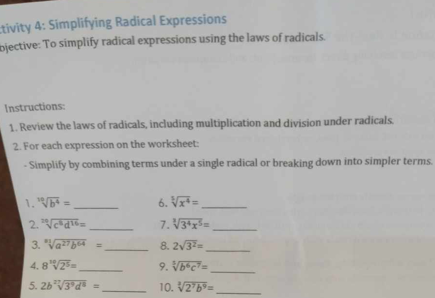 tivity 4: Simplifying Radical Expressions 
bjective: To simplify radical expressions using the laws of radicals. 
Instructions: 
1. Review the laws of radicals, including multiplication and division under radicals. 
2. For each expression on the worksheet: 
- Simplify by combining terms under a single radical or breaking down into simpler terms. 
1. sqrt[10](b^4)= _6. sqrt[5](x^4)= _ 
2. sqrt[20](c^8d^(16))= _7. sqrt[3](3^4x^5)= _ 
3. sqrt[81](a^(27)b^(64))= _ 8. 2sqrt(3^2)= _ 
4. 8sqrt[10](2^5)= _ 9. sqrt[5](b^6c^7)= _ 
5. 2b^(27)sqrt(3^9d^8)= _10. sqrt[3](2^7b^9)= _