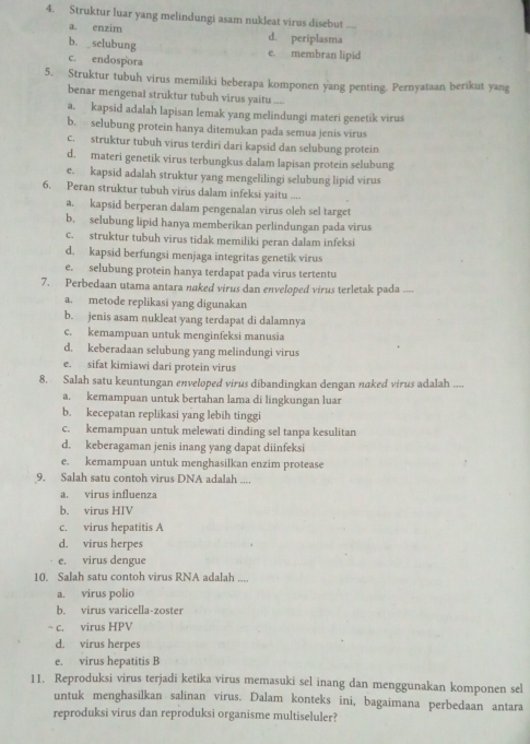 Struktur luar yang melindungi asam nukleat virus disebut
a. enzim d. periplasma
b. selubung
e. membran lipid
c. endospora
5. Struktur tubuh virus memiliki beberapa komponen yang penting. Pernyataan berikut yang
benar mengenal struktur tubuh virus yaitu ....
a. kapsid adalah lapisan lemak yang melindungi materi genetik virus
b. selubung protein hanya ditemukan pada semua jenis virus
c. struktur tubuh virus terdiri dari kapsid dan selubung protein
d. materi genetik virus terbungkus dalam lapisan protein selubung
e. kapsid adalah struktur yang mengelilingi selubung lipid virus
6. Peran struktur tubuh virus dalam infeksi yaitu ....
a. kapsid berperan dalam pengenalan virus oleh sel target
b. selubung lipid hanya memberikan perlindungan pada virus
c. struktur tubuh virus tidak memiliki peran dalam infeksi
d. kapsid berfungsi menjaga integritas genetik virus
e. selubung protein hanya terdapat pada virus tertentu
7. Perbedaan utama antara naked virus dan enveloped virus terletak pada ....
a. metode replikasi yang digunakan
b. jenis asam nukleat yang terdapat di dalamnya
c. kemampuan untuk menginfeksi manusia
d. keberadaan selubung yang melindungi virus
e. sifat kimiawi dari protein virus
8. Salah satu keuntungan enveloped virus dibandingkan dengan naked virus adalah ....
a. kemampuan untuk bertahan lama di lingkungan luar
b. kecepatan replikasi yang lebih tinggi
c. kemampuan untuk melewati dinding sel tanpa kesulitan
d. keberagaman jenis inang yang dapat diinfeksi
e. kemampuan untuk menghasilkan enzim protease
9. Salah satu contoh virus DNA adalah ....
a. virus influenza
b. virus HIV
c. virus hepatitis A
d. virus herpes
e, virus dengue
10. Salah satu contoh virus RNA adalah ....
a. virus polio
b. virus varicella-zoster
~ c. virus HPV
d. virus herpes
e. virus hepatitis B
11. Reproduksi virus terjadi ketika virus memasuki sel inang dan menggunakan komponen sel
untuk menghasilkan salinan virus. Dalam konteks ini, bagaimana perbedaan antara
reproduksi virus dan reproduksi organisme multiseluler?