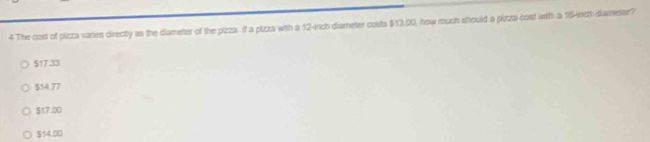 The cost of pizza varies directly as the dameter of the pizza. If a pizza with a 12-inch diameter costs $13.00, how much should a pizza cost with a 16-inch -diameter?
$17.33
$54.77
$17.00
$54.00