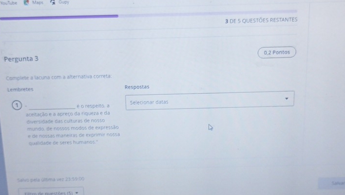 YouTube Maps Gupy 
3 De 5 QUESTÕES RESTANTES 
Pergunta 3 0,2 Pontos 
Complete a lacuna com a alternativa correta: 
Lembretes Respostas 
1 _é o respeito, a Selecionar datas 
aceltação e a apreço da riqueza e da 
diversidade das culturas de nosso 
mundo, de nossos modos de expressão 
e de nossas maneiras de exprimir nossa 
qualidade de seres humanos." 
Salvo pela última vez 23:59:00 Salvar 
io de auestõ e (5 )