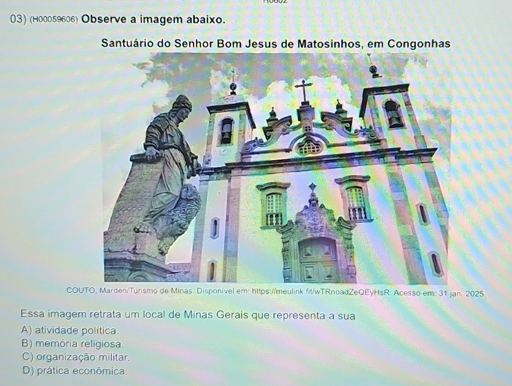 (H00059606) Observe a imagem abaixo.
Santuário do Senhor Bom Jesus de Matosinhos, em Congonhas
COUTO, Marden/Turismo de Minas. Disponível em: https://meulink.fit/wTRnoadZeQEyHsR. Acesso em: 31 jan. 2025.
Essa imagem retrata um local de Minas Gerais que representa a sua
A) atividade política.
B) memória religiosa.
C) organização militar.
D) prática econômica.